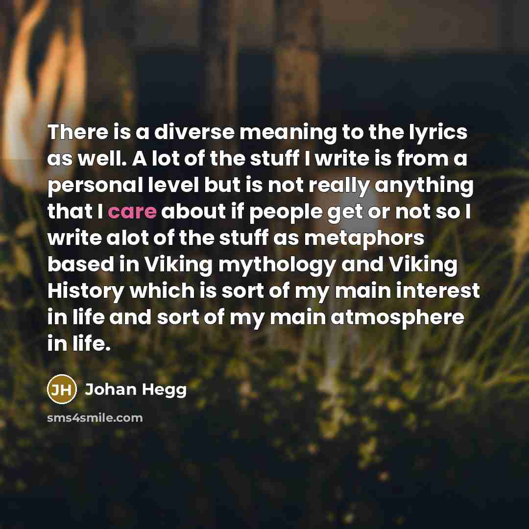 “There is a diverse meaning to the lyrics as well. A lot of the stuff I write is from a personal level but is not really anything that I care about if people get or not so I write alot of the stuff as metaphors based in Viking mythology and Viking History which is sort of my main interest in life…” quote by Johan Hegg