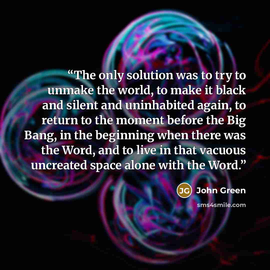 “The only solution was to try to unmake the world, to make it black and silent and uninhabited again, to return to the moment before the Big Bang, in the beginning when there was the Word, and to live in that vacuous uncreated space alone with the Word.” quote by John Green