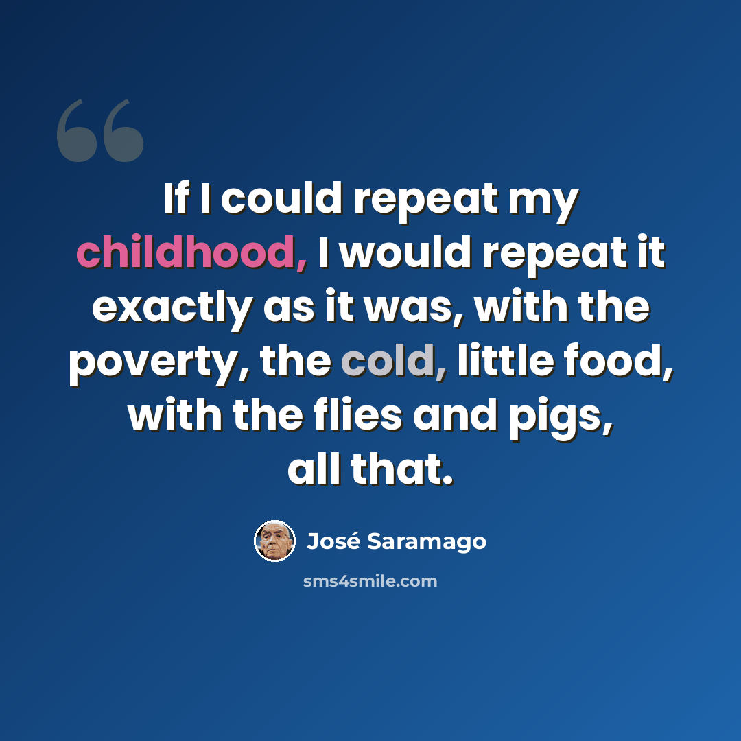 “If I could repeat my childhood, I would repeat it exactly as it was, with the poverty, the cold, little food, with the flies and pigs, all that.” quote by Jose Saramago