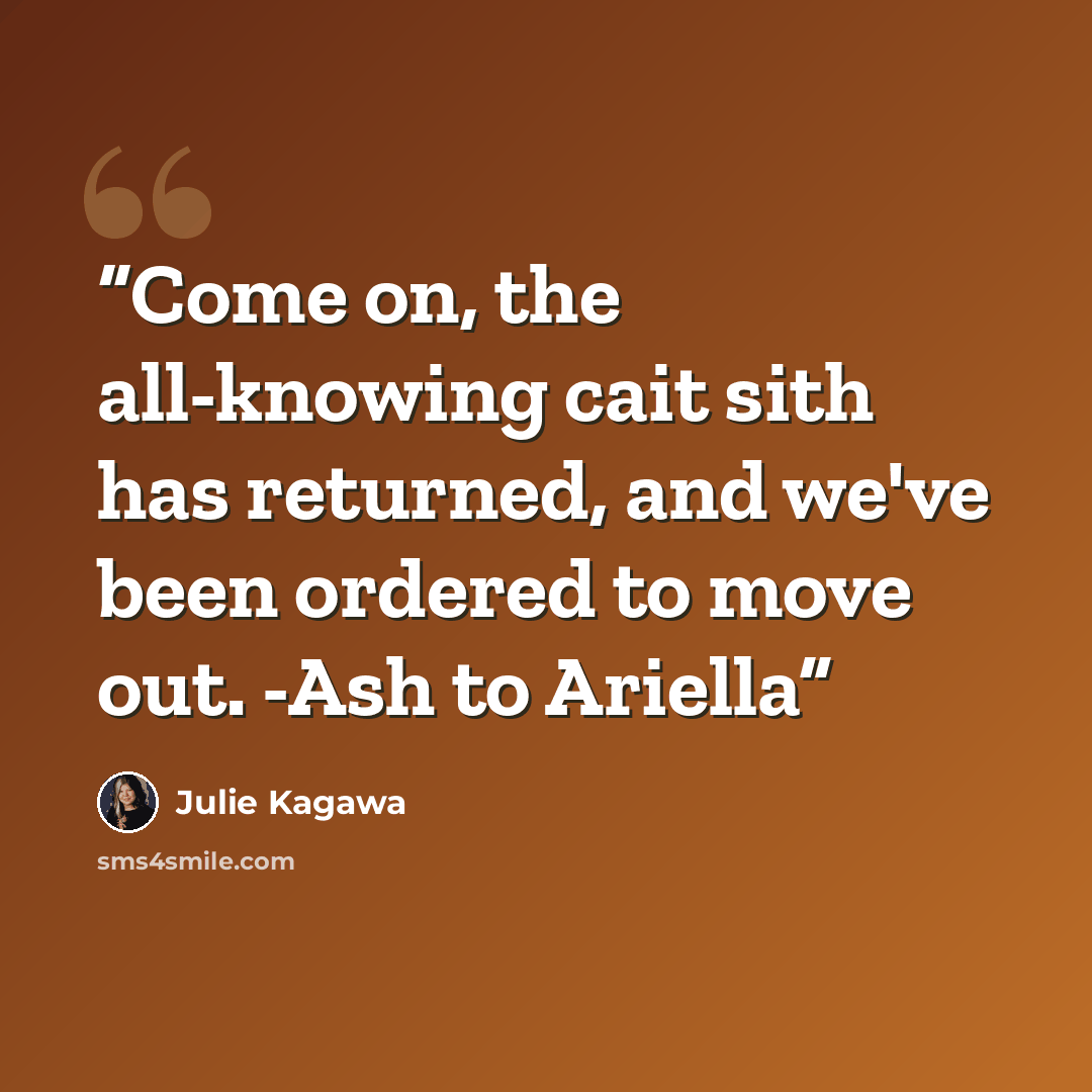 “Come on, the all-knowing cait sith has returned, and we've been ordered to move out. -Ash to Ariella” quote by Julie Kagawa