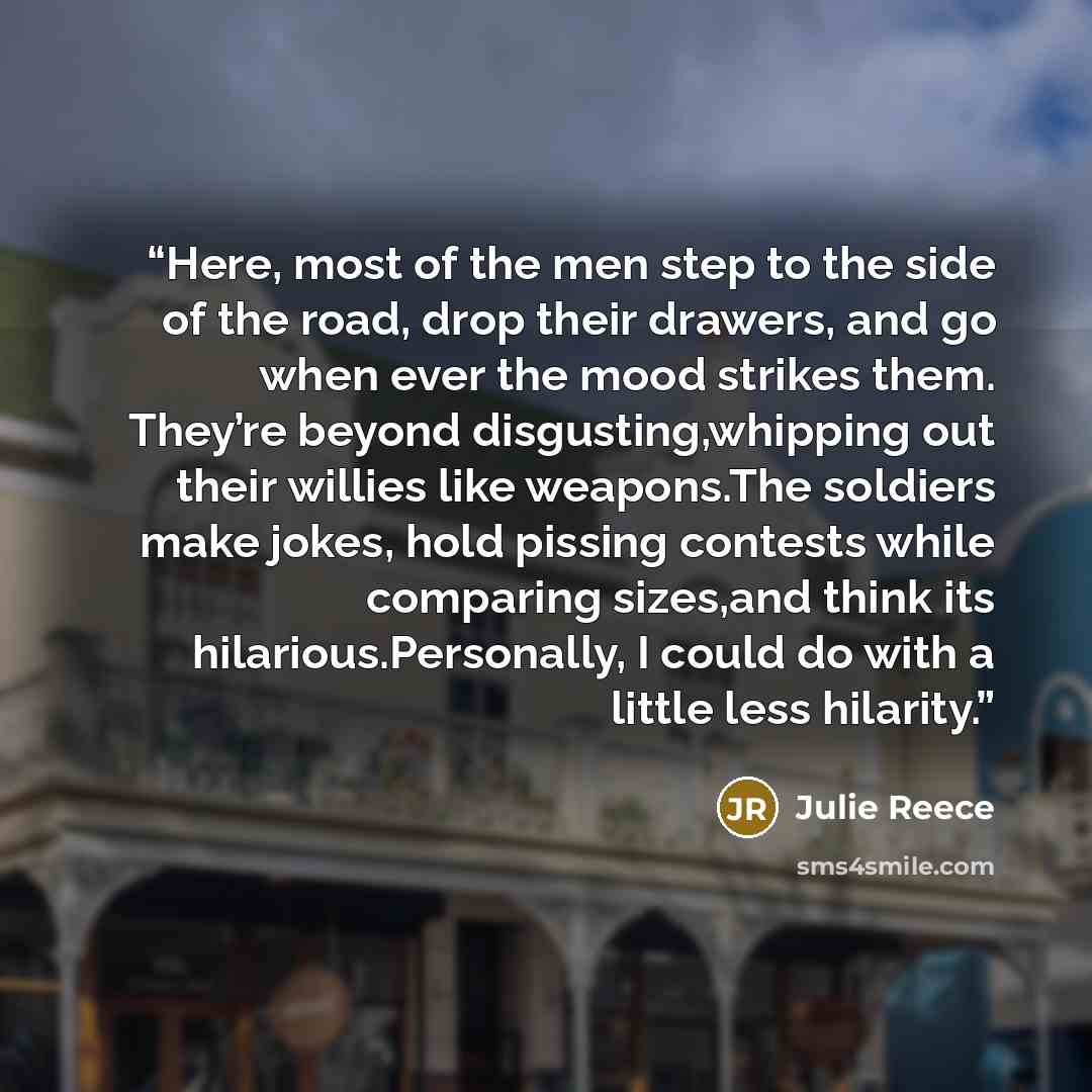 “Here, most of the men step to the side of the road, drop their drawers, and go when ever the mood strikes them. They’re beyond disgusting,whipping out their willies like weapons.The soldiers make jokes, hold pissing contests while comparing sizes,and think its hilarious.Personally, I could do with…” quote by Julie Reece