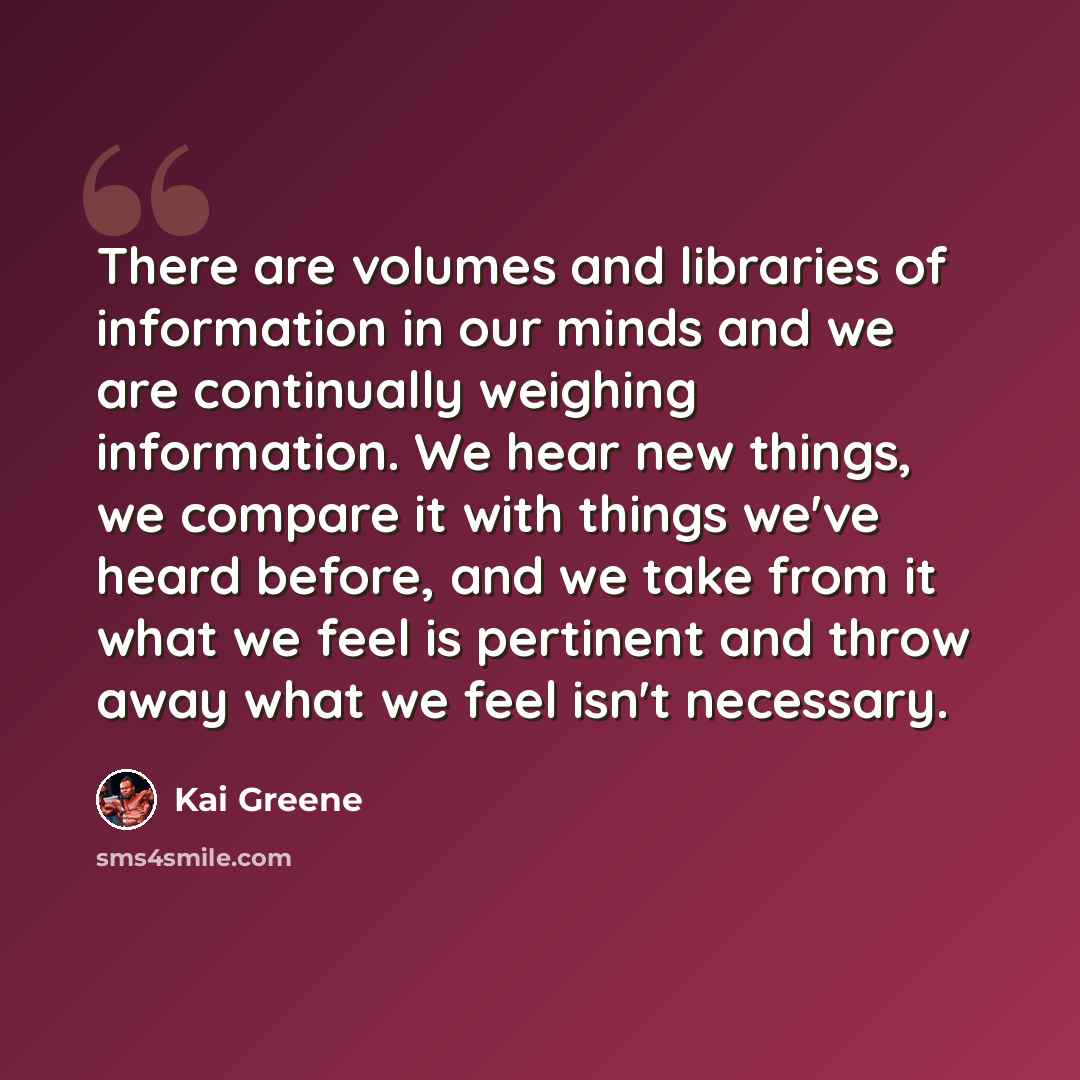 “There are volumes and libraries of information in our minds and we are continually weighing information. We hear new things, we compare it with things we've heard before, and we take from it what we feel is pertinent and throw away what we feel isn't necessary.” quote by Kai Greene