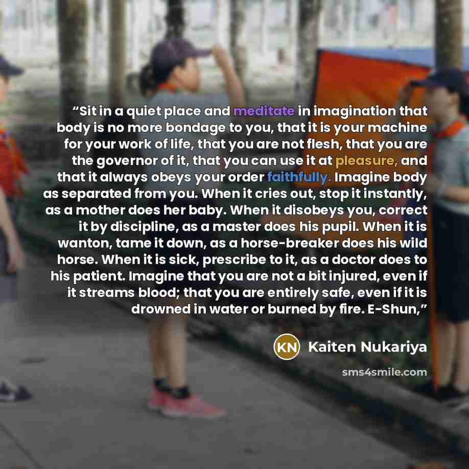 “Sit in a quiet place and meditate in imagination that body is no more bondage to you, that it is your machine for your work of life, that you are not flesh, that you are the governor of it, that you can use it at pleasure, and that it always obeys your order faithfully. Imagine body as separated…” quote by Kaiten Nukariya