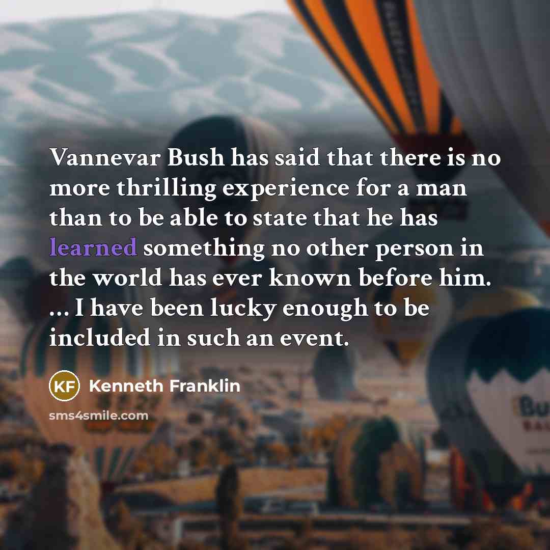 “Vannevar Bush has said that there is no more thrilling experience for a man than to be able to state that he has learned something no other person in the world has ever known before him. … I have been lucky enough to be included in such an event.” quote by Kenneth Franklin