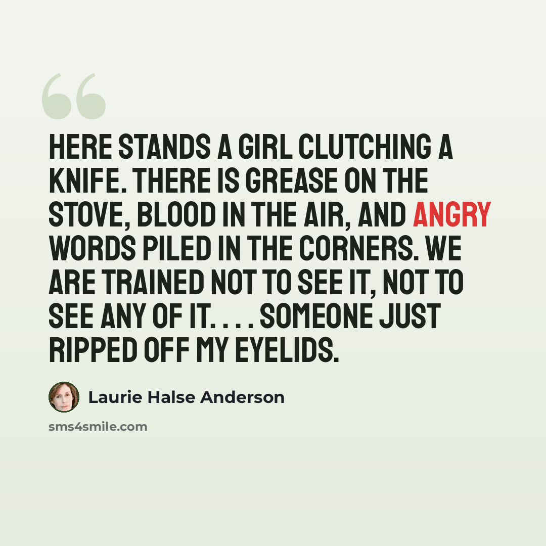 “Here stands a girl clutching a knife. There is grease on the stove, blood in the air, and angry words piled in the corners. We are trained not to see it, not to see any of it. . . . Someone just ripped off my eyelids.” quote by Laurie Halse Anderson