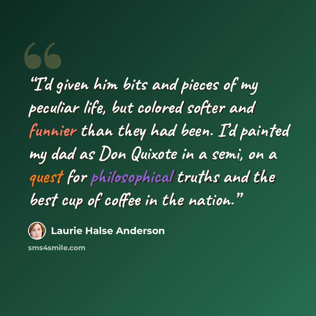 “I’d given him bits and pieces of my peculiar life, but colored softer and funnier than they had been. I’d painted my dad as Don Quixote in a semi, on a quest for philosophical truths and the best cup of coffee in the nation.” quote by Laurie Halse Anderson