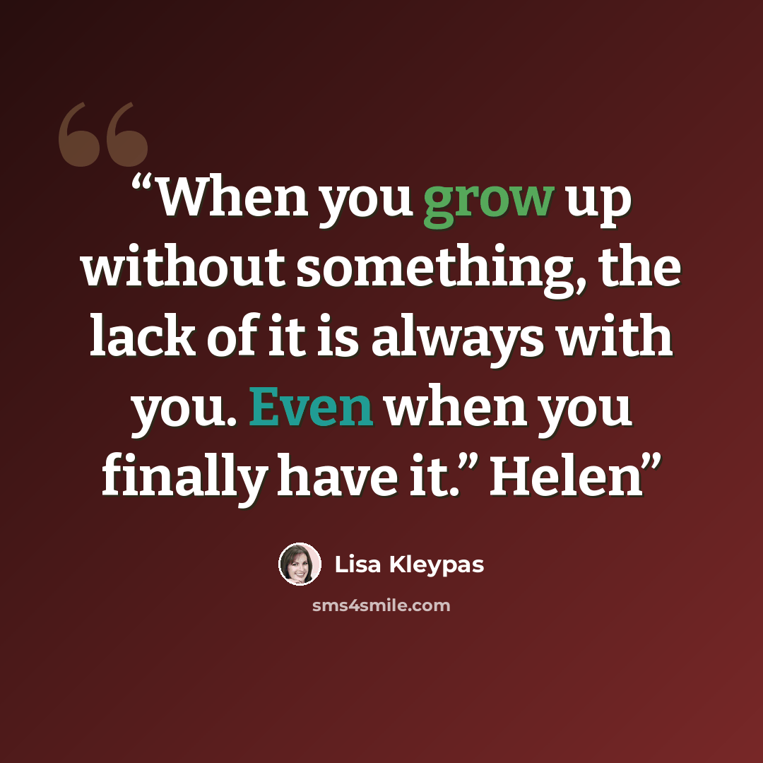 “When you grow up without something, the lack of it is always with you. Even when you finally have it.” Helen” quote by Lisa Kleypas