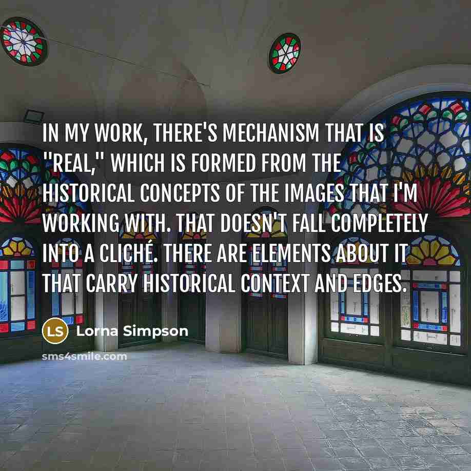 “In my work, there's mechanism that is "real," which is formed from the historical concepts of the images that I'm working with. That doesn't fall completely into a cliché. There are elements about it that carry historical context and edges.” quote by Lorna Simpson