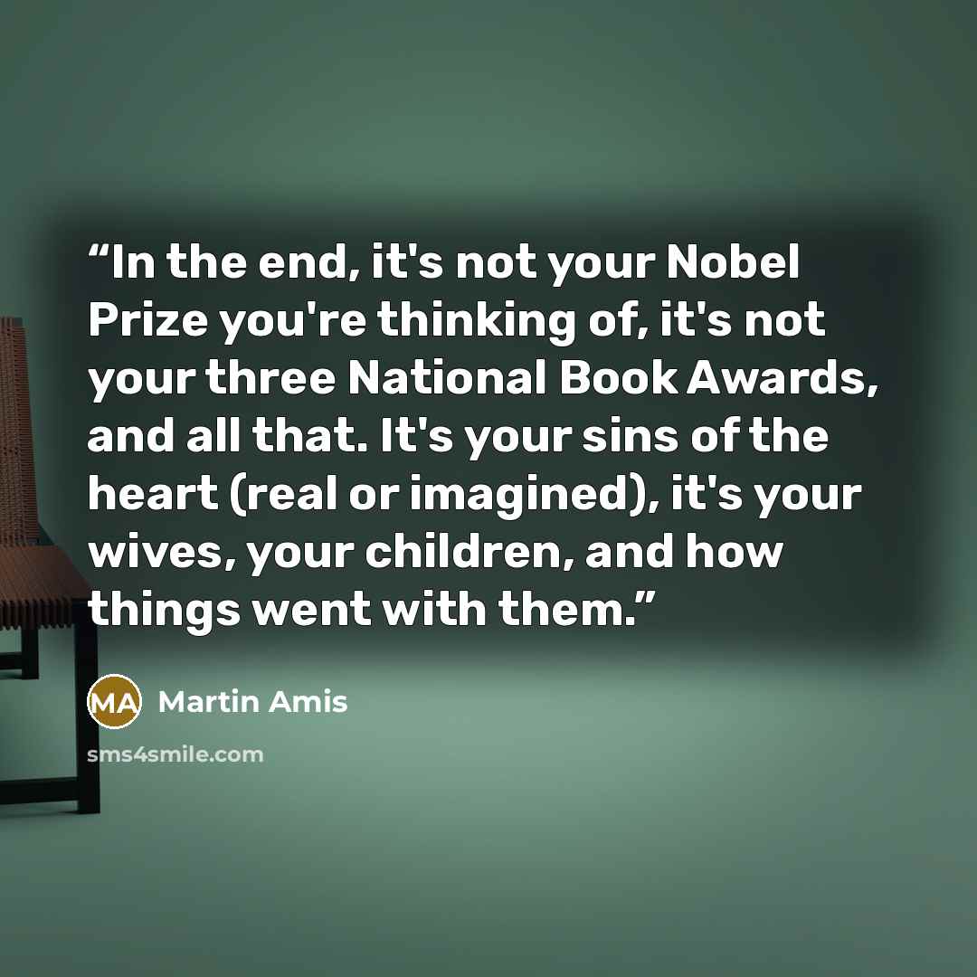 “In the end, it's not your Nobel Prize you're thinking of, it's not your three National Book Awards, and all that. It's your sins of the heart (real or imagined), it's your wives, your children, and how things went with them.” quote by Martin Amis