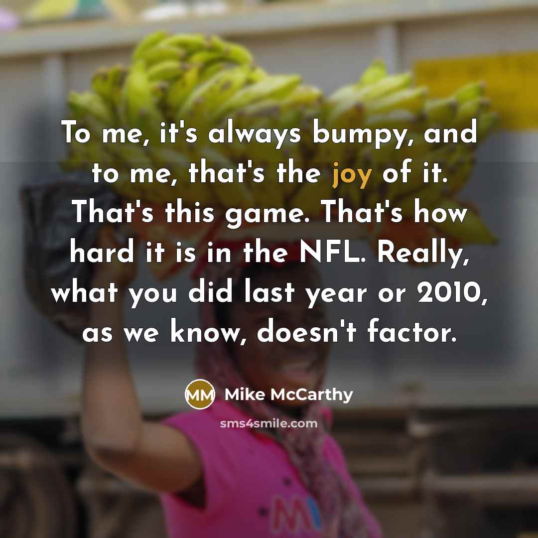 “To me, it's always bumpy, and to me, that's the joy of it. That's this game. That's how hard it is in the NFL. Really, what you did last year or 2010, as we know, doesn't factor.” quote by Mike McCarthy