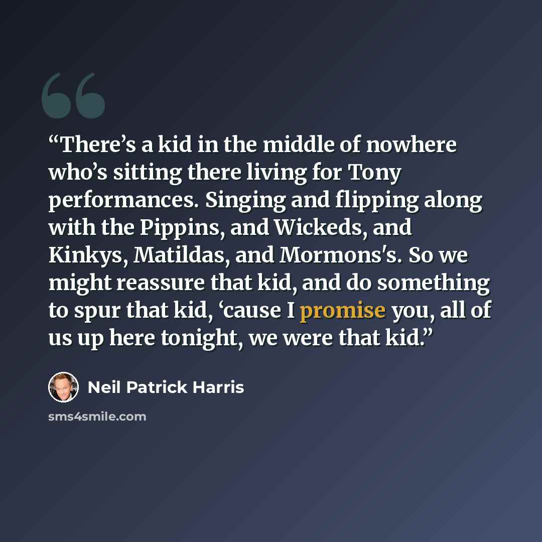 “There’s a kid in the middle of nowhere who’s sitting there living for Tony performances. Singing and flipping along with the Pippins, and Wickeds, and Kinkys, Matildas, and Mormons's. So we might reassure that kid, and do something to spur that kid, ‘cause I promise you, all of us up here tonight…” quote by Neil Patrick Harris
