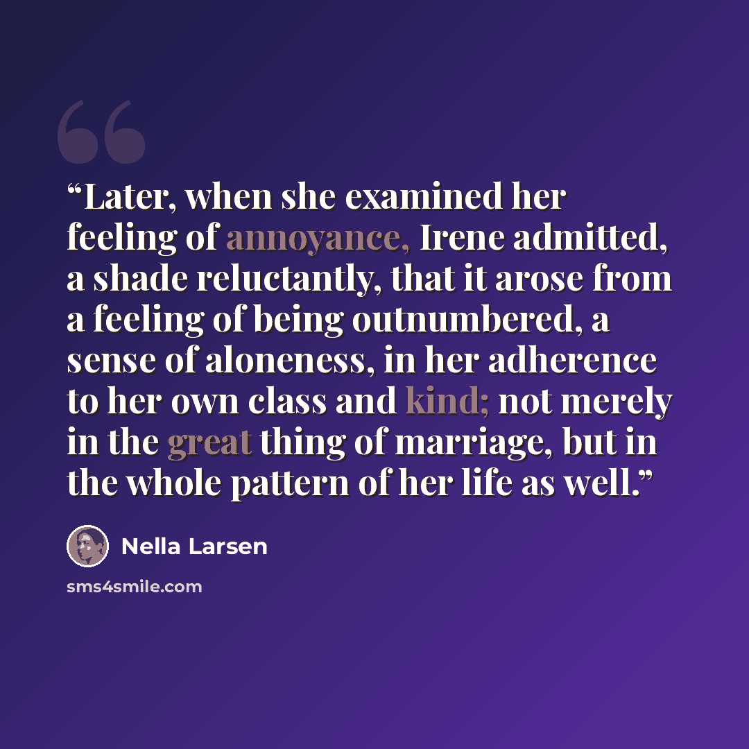 “Later, when she examined her feeling of annoyance, Irene admitted, a shade reluctantly, that it arose from a feeling of being outnumbered, a sense of aloneness, in her adherence to her own class and kind; not merely in the great thing of marriage, but in the whole pattern of her life as well.” quote by Nella Larsen
