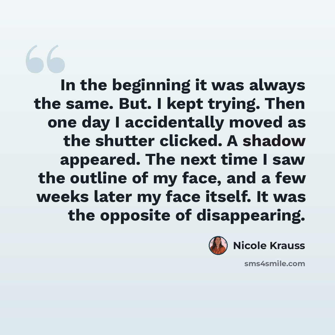 “In the beginning it was always the same. But. I kept trying. Then one day I accidentally moved as the shutter clicked. A shadow appeared. The next time I saw the outline of my face, and a few weeks later my face itself. It was the opposite of disappearing.” quote by Nicole Krauss