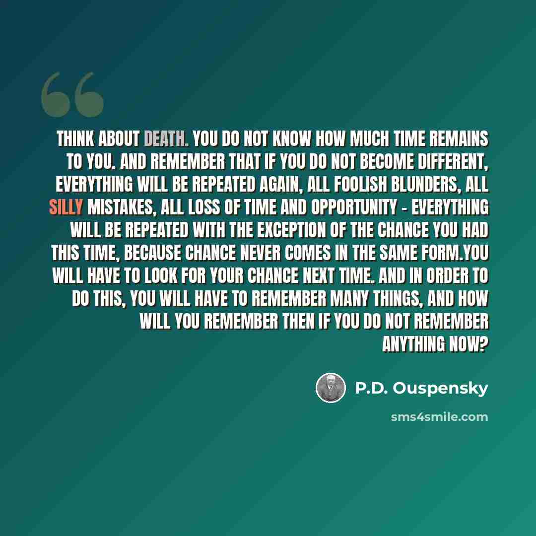 “Think about death. You do not know how much time remains to you. And remember that if you do not become different, everything will be repeated again, all foolish blunders, all silly mistakes, all loss of time and opportunity - everything will be repeated with the exception of the chance you had…” quote by P.D. Ouspensky