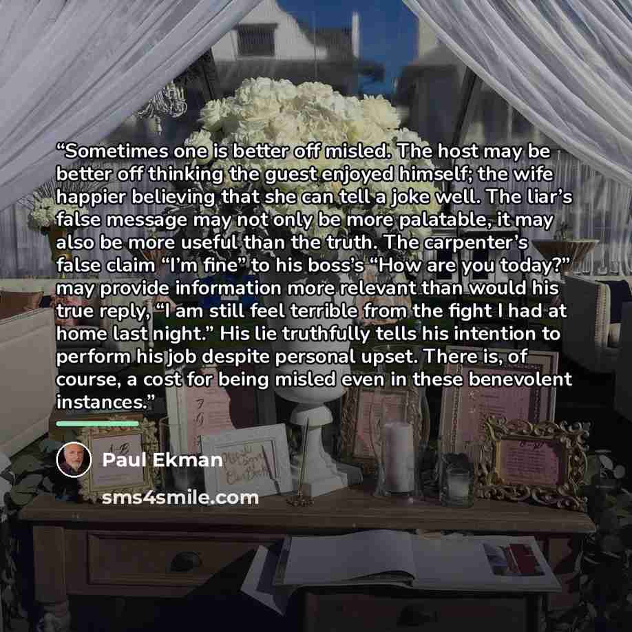 “Sometimes one is better off misled. The host may be better off thinking the guest enjoyed himself; the wife happier believing that she can tell a joke well. The liar’s false message may not only be more palatable, it may also be more useful than the truth. The carpenter’s false claim “I’m fine” to…” quote by Paul Ekman