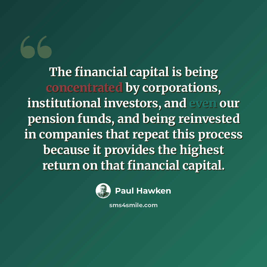 “The financial capital is being concentrated by corporations, institutional investors, and even our pension funds, and being reinvested in companies that repeat this process because it provides the highest return on that financial capital.” quote by Paul Hawken