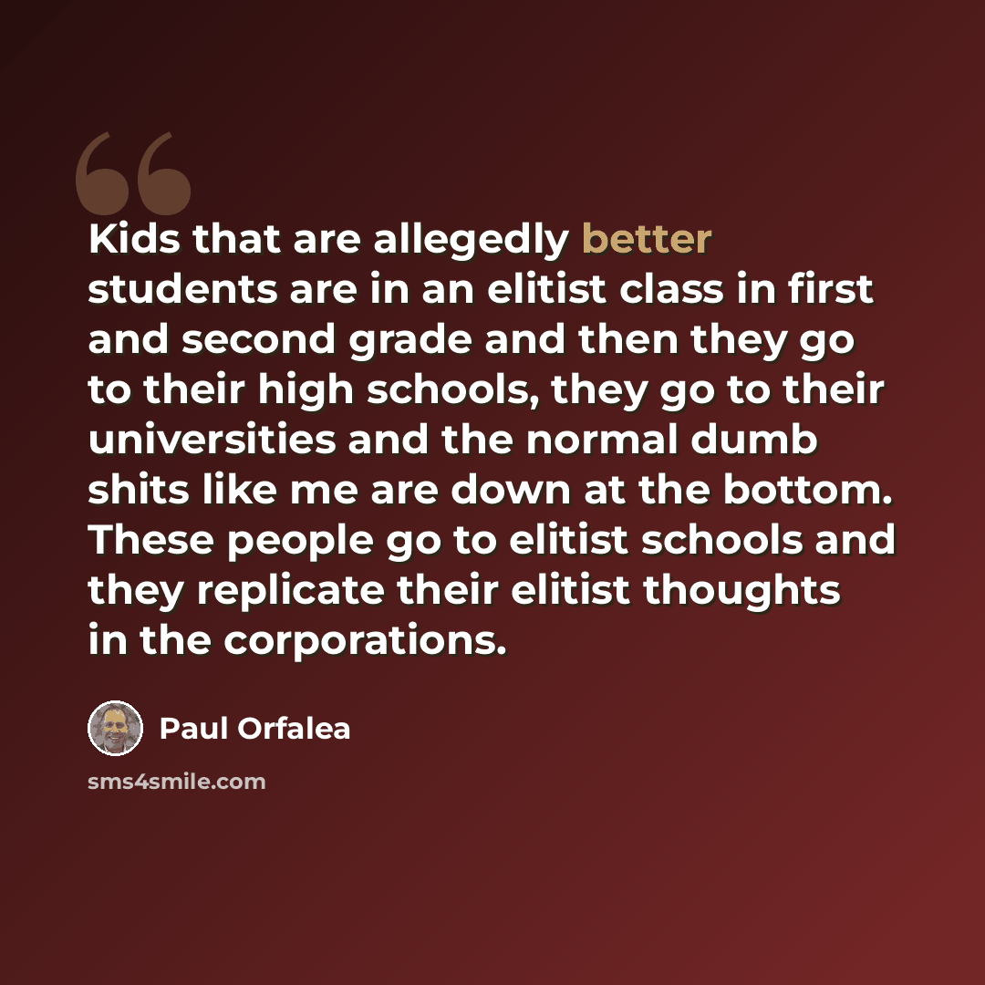 “Kids that are allegedly better students are in an elitist class in first and second grade and then they go to their high schools, they go to their universities and the normal dumb shits like me are down at the bottom. These people go to elitist schools and they replicate their elitist thoughts in…” quote by Paul Orfalea