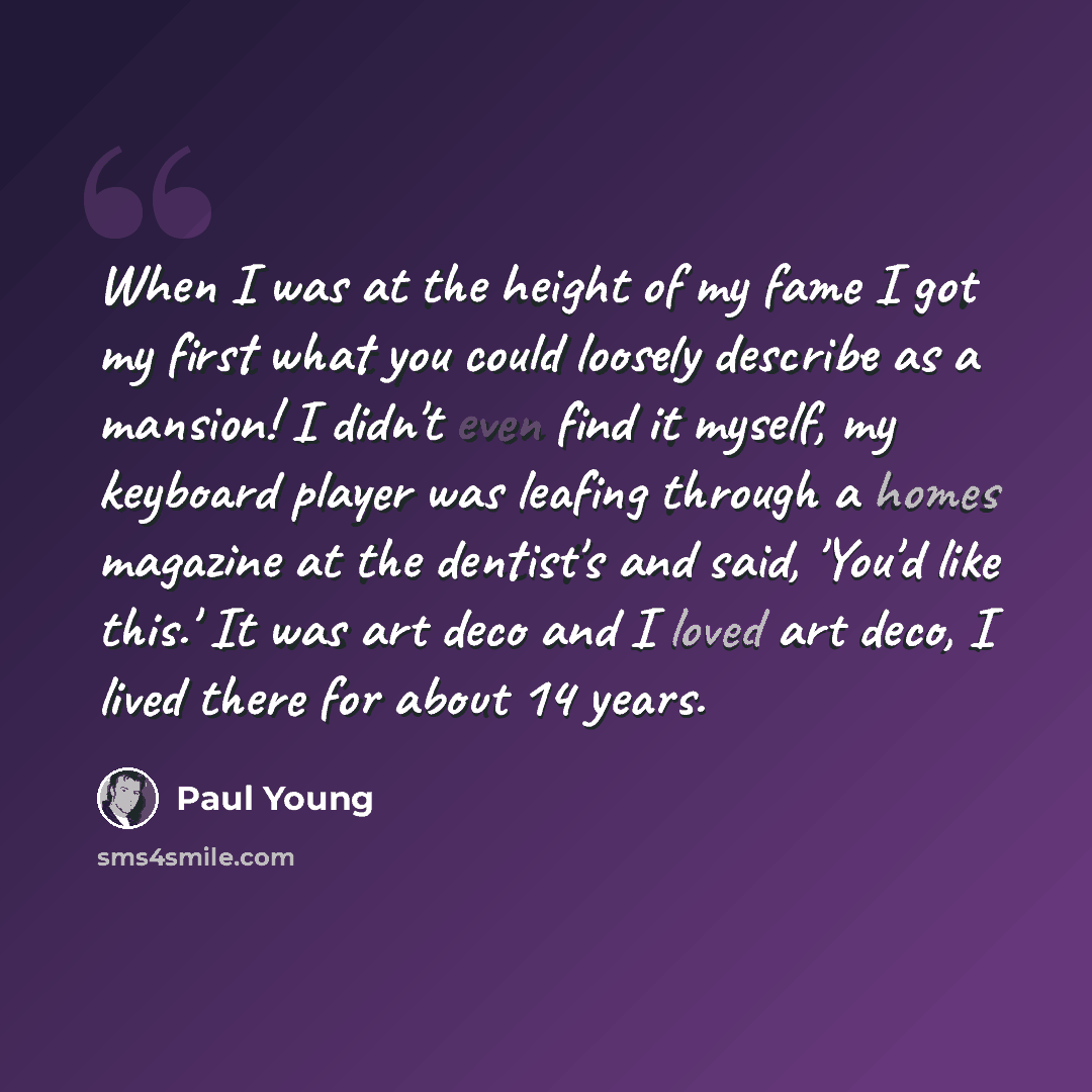 “When I was at the height of my fame I got my first what you could loosely describe as a mansion! I didn't even find it myself, my keyboard player was leafing through a homes magazine at the dentist's and said, 'You'd like this.' It was art deco and I loved art deco, I lived there for about 14 years.” quote by Paul Young