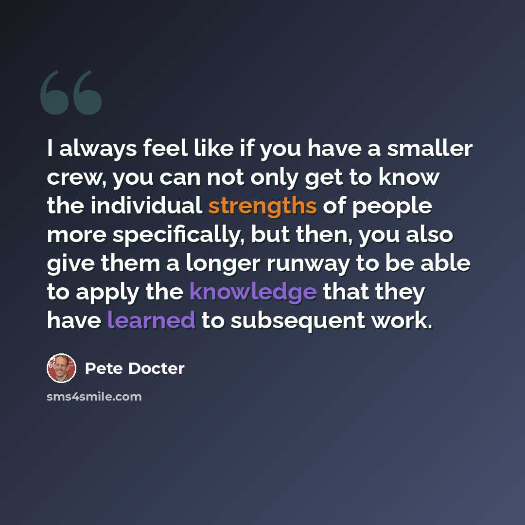 “I always feel like if you have a smaller crew, you can not only get to know the individual strengths of people more specifically, but then, you also give them a longer runway to be able to apply the knowledge that they have learned to subsequent work.” quote by Pete Docter