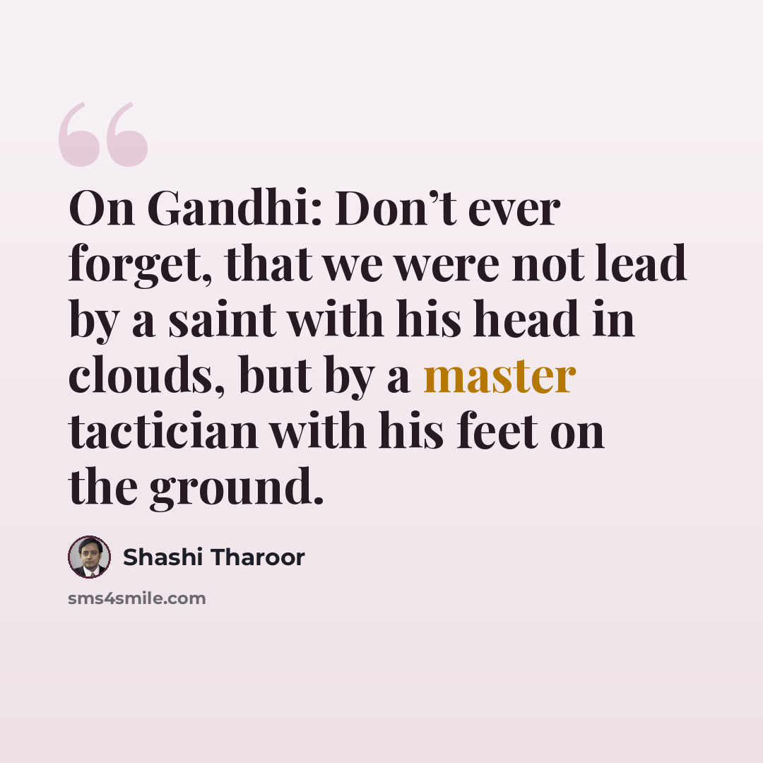 “On Gandhi: Don’t ever forget, that we were not lead by a saint with his head in clouds, but by a master tactician with his feet on the ground.” quote by Shashi Tharoor