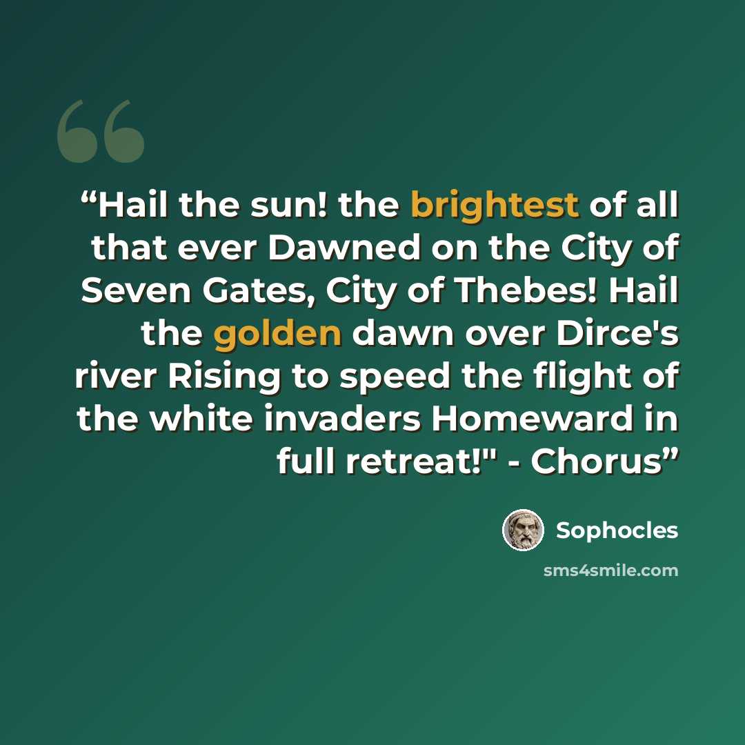 “Hail the sun! the brightest of all that ever Dawned on the City of Seven Gates, City of Thebes! Hail the golden dawn over Dirce's river Rising to speed the flight of the white invaders Homeward in full retreat!" - Chorus” quote by Sophocles