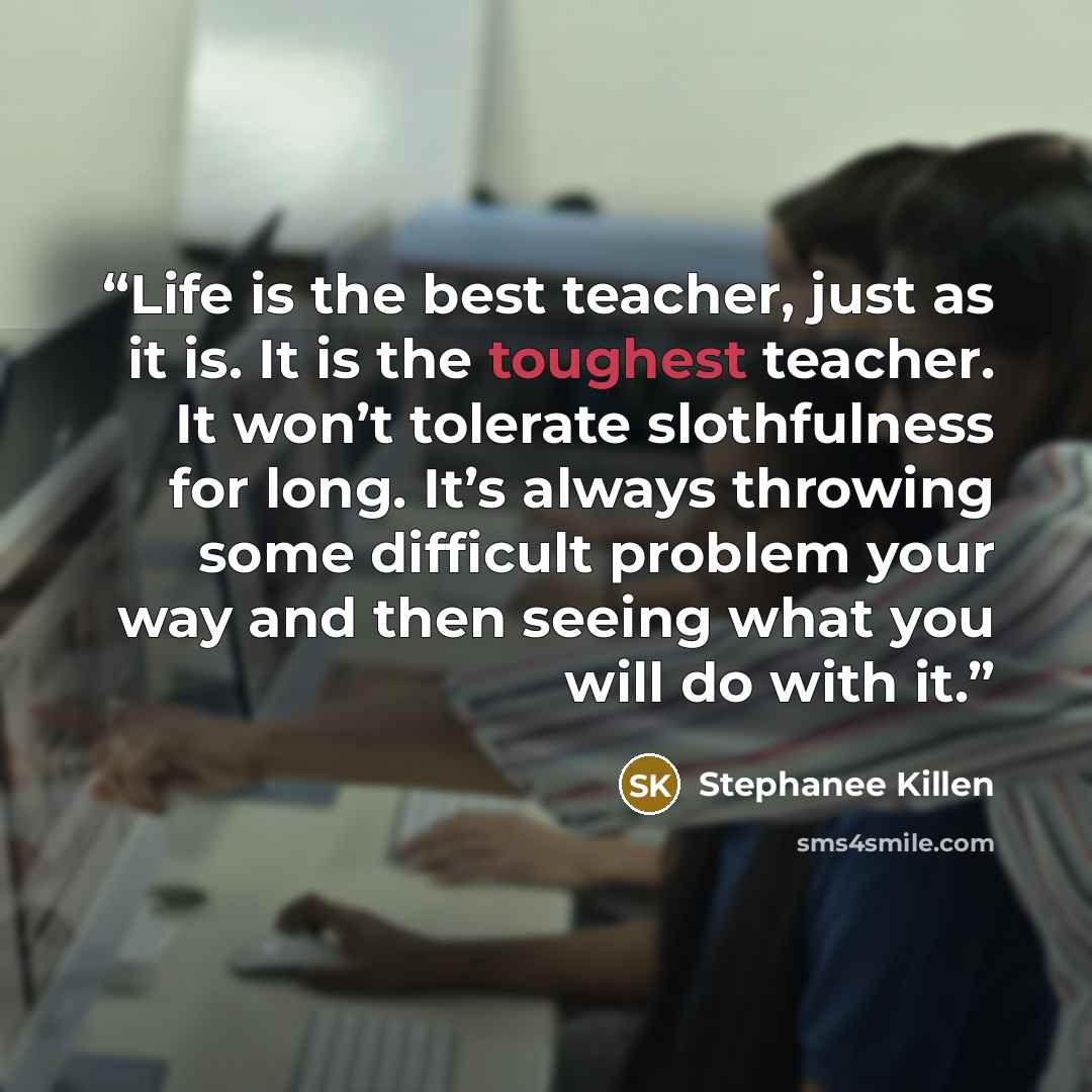 “Life is the best teacher, just as it is. It is the toughest teacher. It won’t tolerate slothfulness for long. It’s always throwing some difficult problem your way and then seeing what you will do with it.” quote by Stephanee Killen