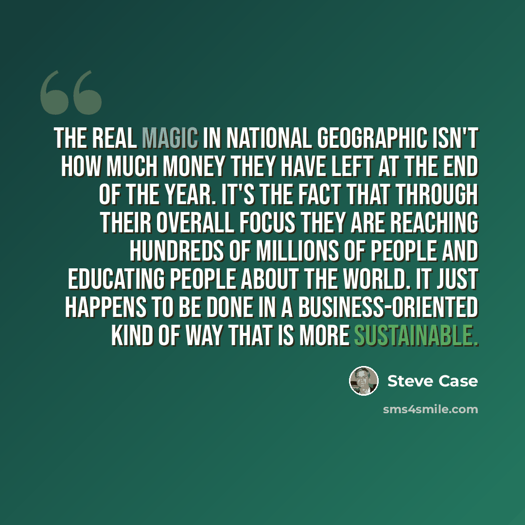 “The real magic in National Geographic isn't how much money they have left at the end of the year. It's the fact that through their overall focus they are reaching hundreds of millions of people and educating people about the world. It just happens to be done in a business-oriented kind of way that…” quote by Steve Case