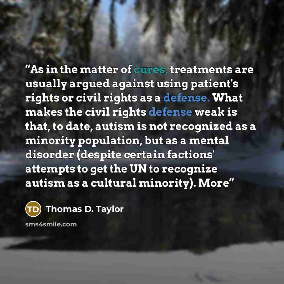 “As in the matter of cures, treatments are usually argued against using patient's rights or civil rights as a defense. What makes the civil rights defense weak is that, to date, autism is not recognized as a minority population, but as a mental disorder (despite certain factions' attempts to get…” quote by Thomas D. Taylor