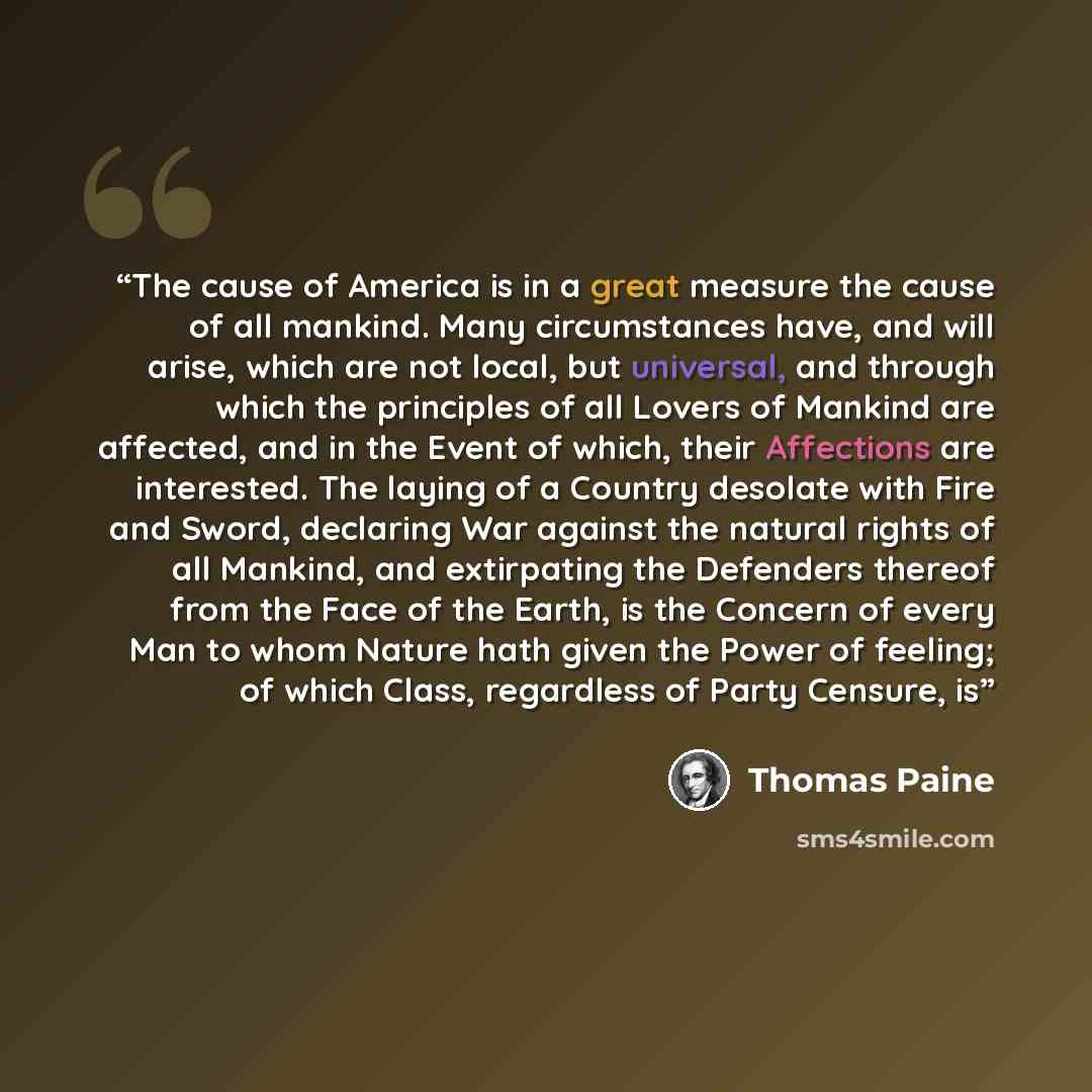 “The cause of America is in a great measure the cause of all mankind. Many circumstances have, and will arise, which are not local, but universal, and through which the principles of all Lovers of Mankind are affected, and in the Event of which, their Affections are interested. The laying of a…” quote by Thomas Paine