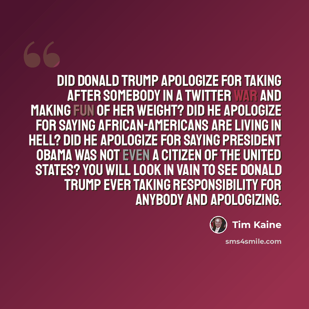 “Did Donald Trump apologize for taking after somebody in a Twitter war and making fun of her weight? Did he apologize for saying African-Americans are living in Hell? Did he apologize for saying President Obama was not even a citizen of the United States? You will look in vain to see Donald Trump…” quote by Tim Kaine