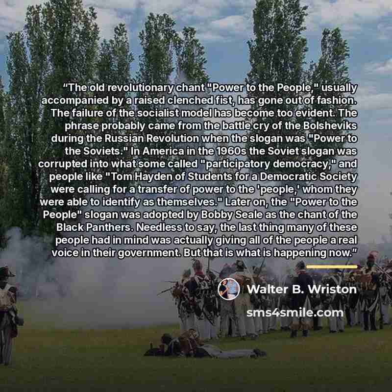 “The old revolutionary chant "Power to the People," usually accompanied by a raised clenched fist, has gone out of fashion. The failure of the socialist model has become too evident. The phrase probably came from the battle cry of the Bolsheviks during the Russian Revolution when the slogan was…” quote by Walter B. Wriston