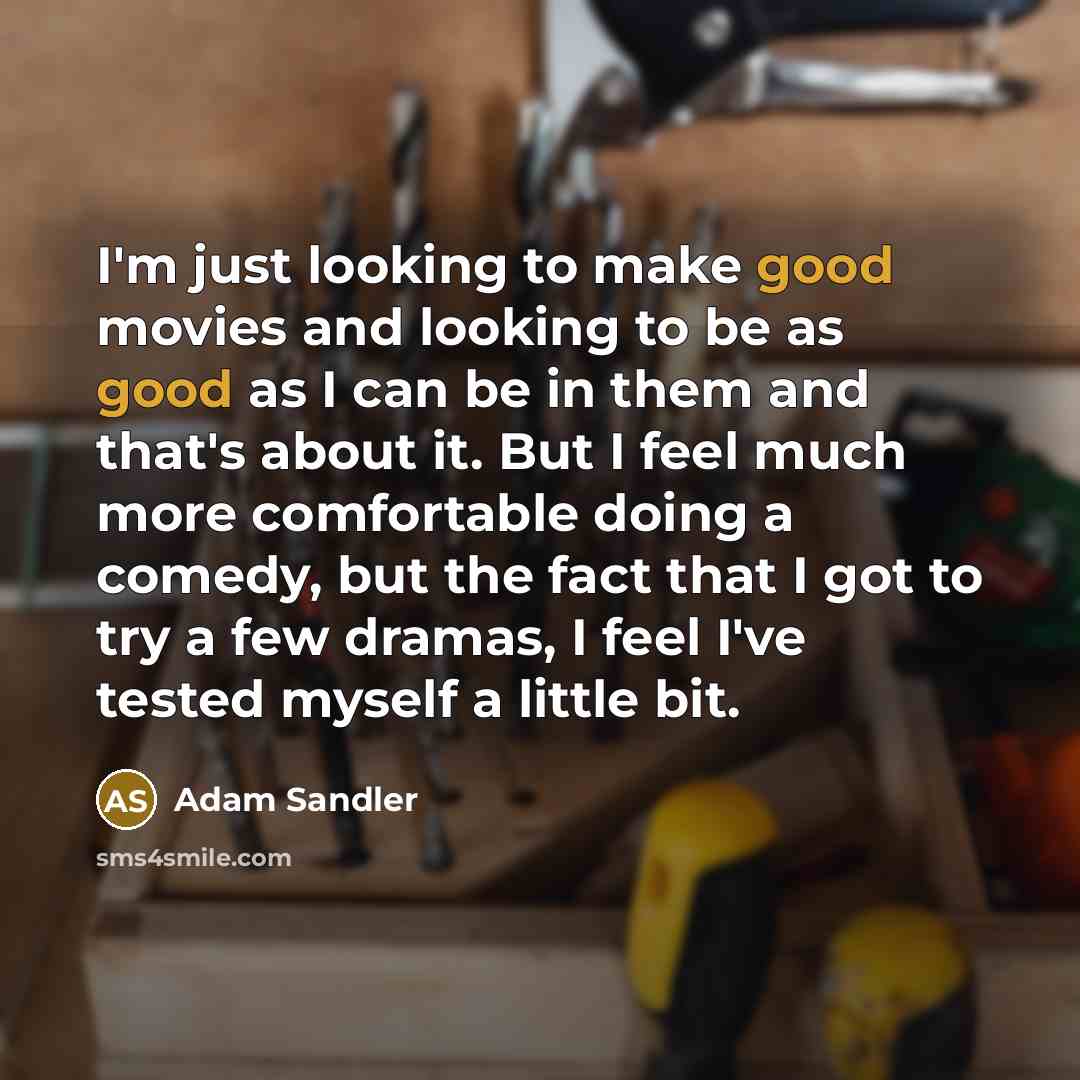 “I'm just looking to make good movies and looking to be as good as I can be in them and that's about it. But I feel much more comfortable doing a comedy, but the fact that I got to try a few dramas, I feel I've tested myself a little bit.” quote by Adam Sandler