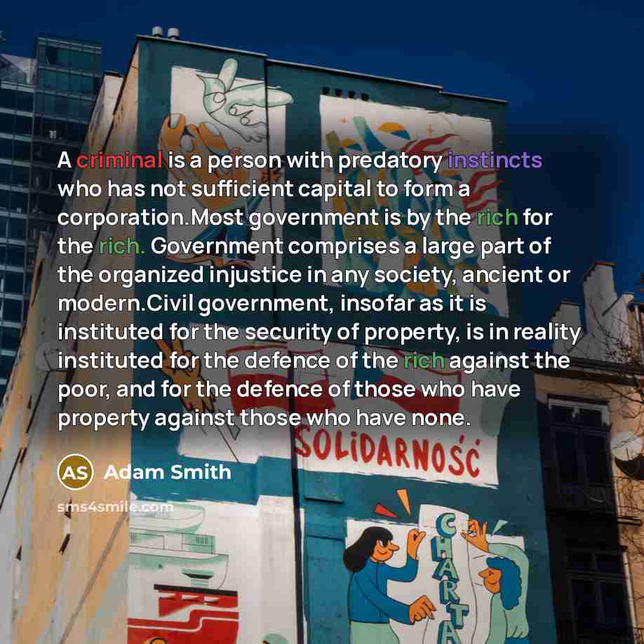 “A criminal is a person with predatory instincts who has not sufficient capital to form a corporation.Most government is by the rich for the rich. Government comprises a large part of the organized injustice in any society, ancient or modern.Civil government, insofar as it is instituted for the…” quote by Adam Smith