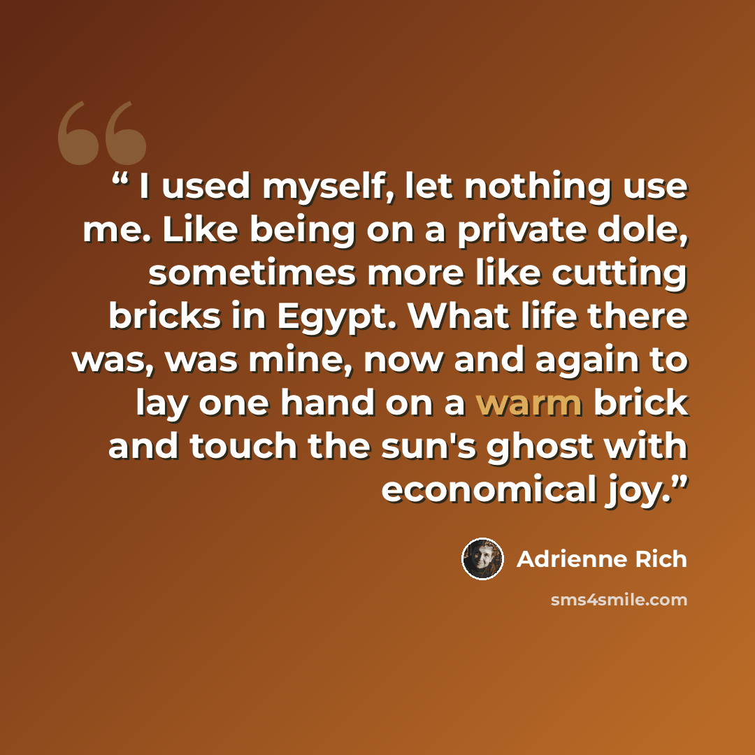 “I used myself, let nothing use me. Like being on a private dole, sometimes more like cutting bricks in Egypt. What life there was, was mine, now and again to lay one hand on a warm brick and touch the sun's ghost with economical joy.” quote by Adrienne Rich