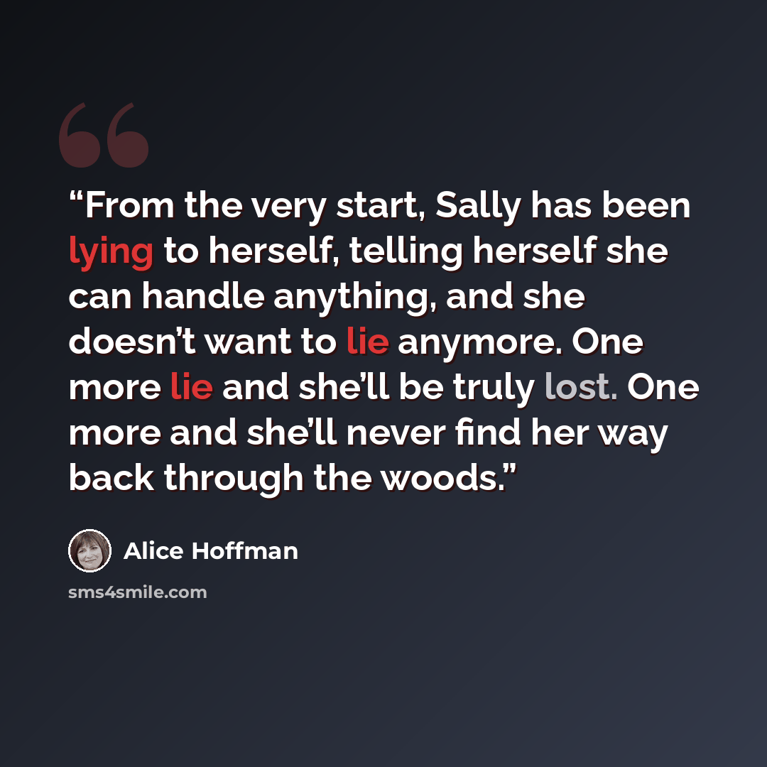 “From the very start, Sally has been lying to herself, telling herself she can handle anything, and she doesn’t want to lie anymore. One more lie and she’ll be truly lost. One more and she’ll never find her way back through the woods.” quote by Alice Hoffman