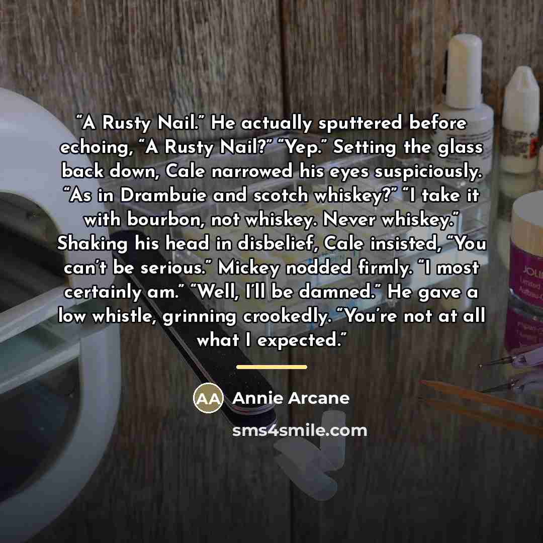 “A Rusty Nail.” He actually sputtered before echoing, “A Rusty Nail?” “Yep.” Setting the glass back down, Cale narrowed his eyes suspiciously. “As in Drambuie and scotch whiskey?” “I take it with bourbon, not whiskey. Never whiskey.” Shaking his head in disbelief, Cale insisted, “You can’t be…” quote by Annie Arcane