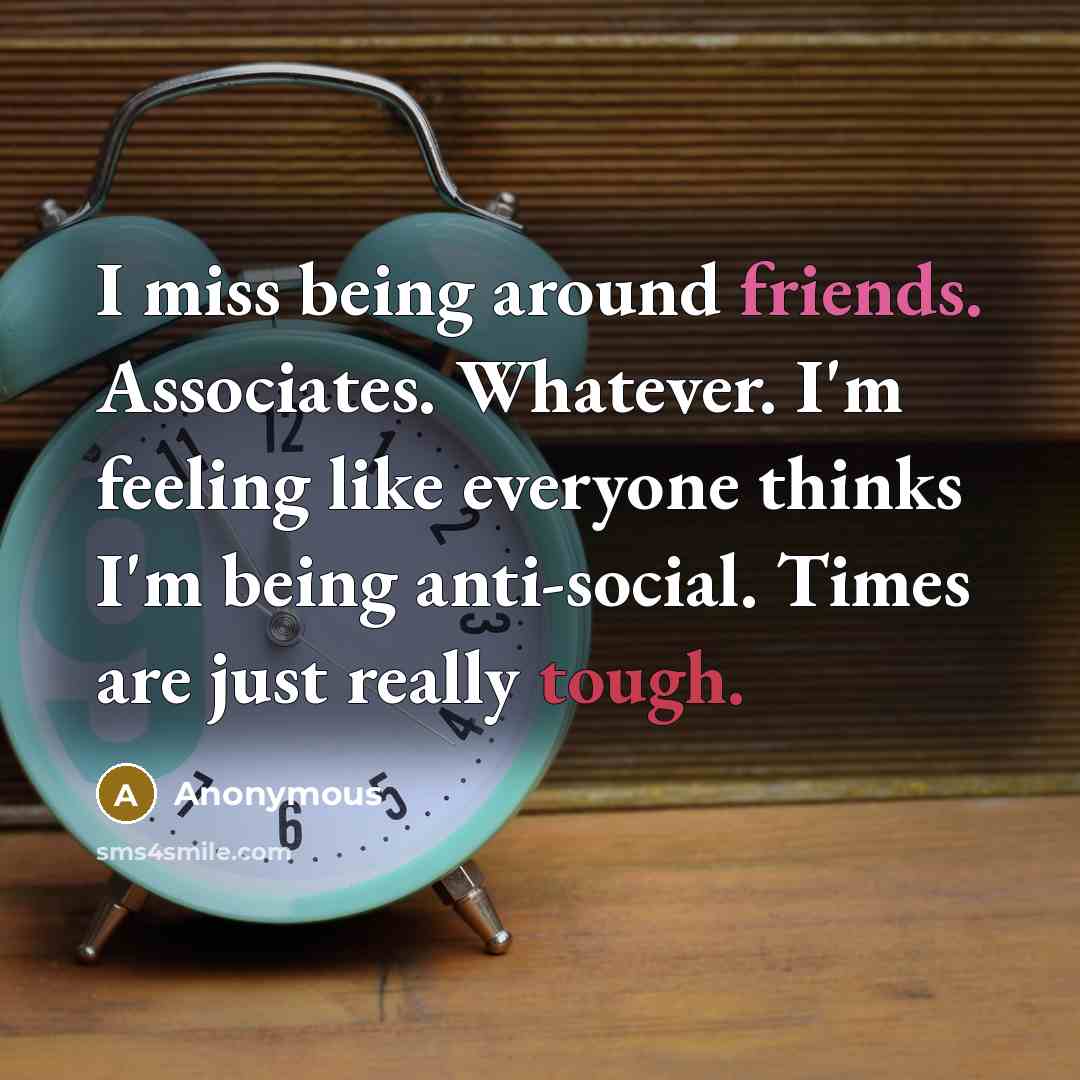 “I miss being around friends. Associates. Whatever. I'm feeling like everyone thinks I'm being anti-social. Times are just really tough.” quote by Anonymous