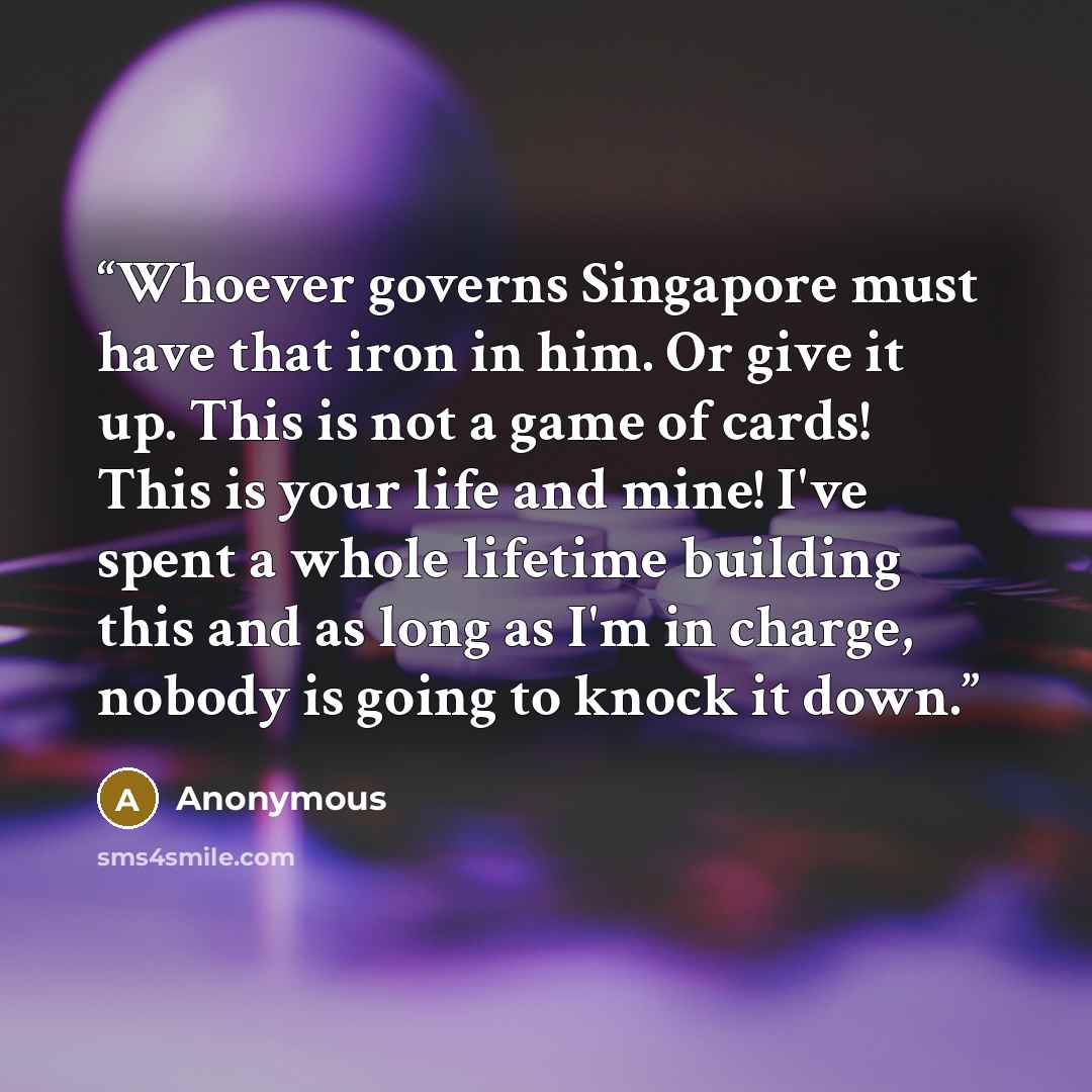 “Whoever governs Singapore must have that iron in him. Or give it up. This is not a game of cards! This is your life and mine! I've spent a whole lifetime building this and as long as I'm in charge, nobody is going to knock it down.” quote by Anonymous