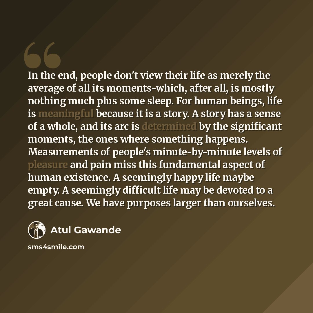 “In the end, people don't view their life as merely the average of all its moments-which, after all, is mostly nothing much plus some sleep. For human beings, life is meaningful because it is a story. A story has a sense of a whole, and its arc is determined by the significant moments, the ones…” quote by Atul Gawande