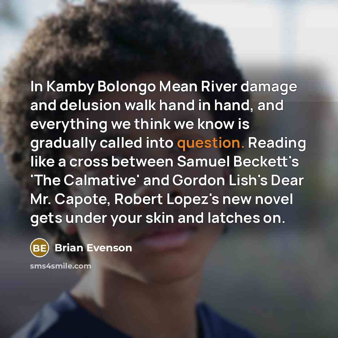 “In Kamby Bolongo Mean River damage and delusion walk hand in hand, and everything we think we know is gradually called into question. Reading like a cross between Samuel Beckett's 'The Calmative' and Gordon Lish's Dear Mr. Capote, Robert Lopez's new novel gets under your skin and latches on.” quote by Brian Evenson
