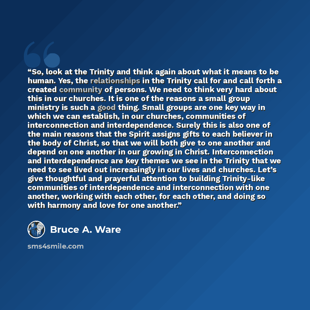 “So, look at the Trinity and think again about what it means to be human. Yes, the relationships in the Trinity call for and call forth a created community of persons. We need to think very hard about this in our churches. It is one of the reasons a small group ministry is such a good thing. Small…” quote by Bruce A. Ware