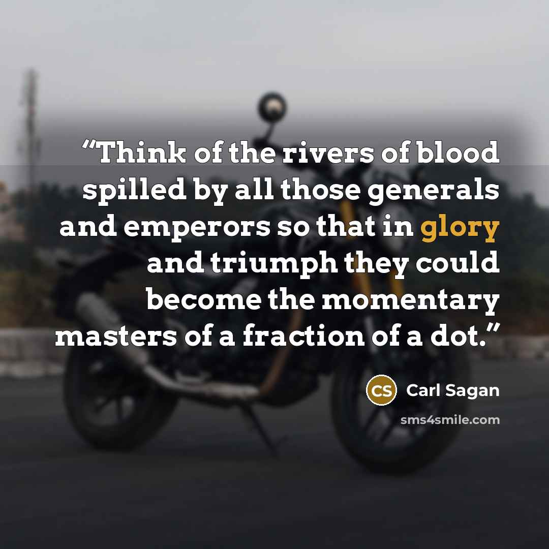 “Think of the rivers of blood spilled by all those generals and emperors so that in glory and triumph they could become the momentary masters of a fraction of a dot.” quote by Carl Sagan