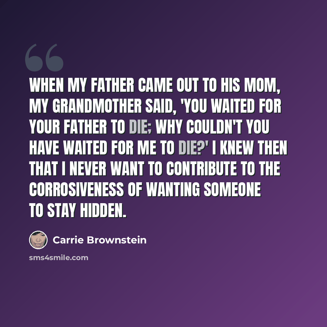 “When my father came out to his mom, my grandmother said, 'You waited for your father to die; why couldn't you have waited for me to die?' I knew then that I never want to contribute to the corrosiveness of wanting someone to stay hidden.” quote by Carrie Brownstein