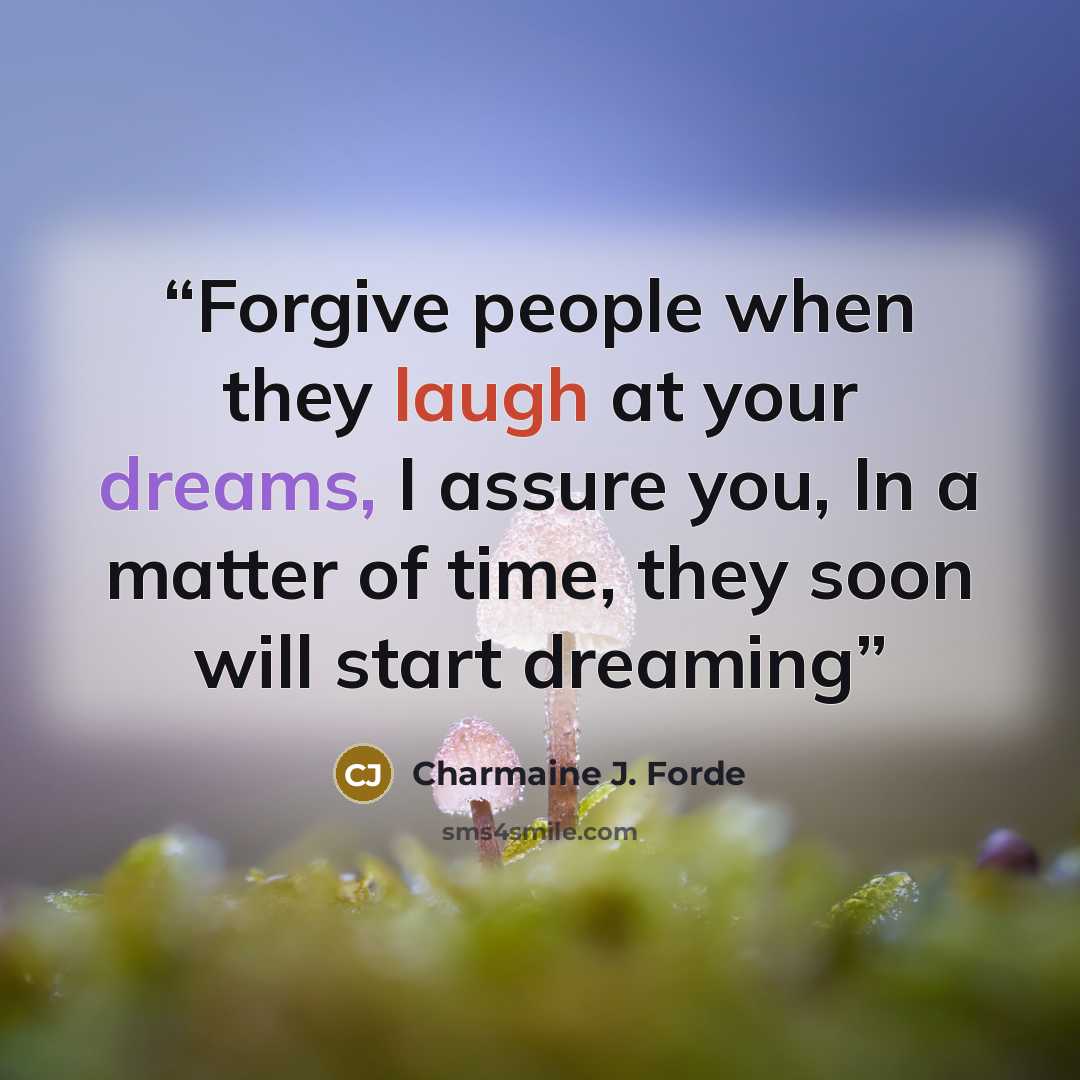 “Forgive people when they laugh at your dreams, I assure you, In a matter of time, they soon will start dreaming” quote by Charmaine J. Forde