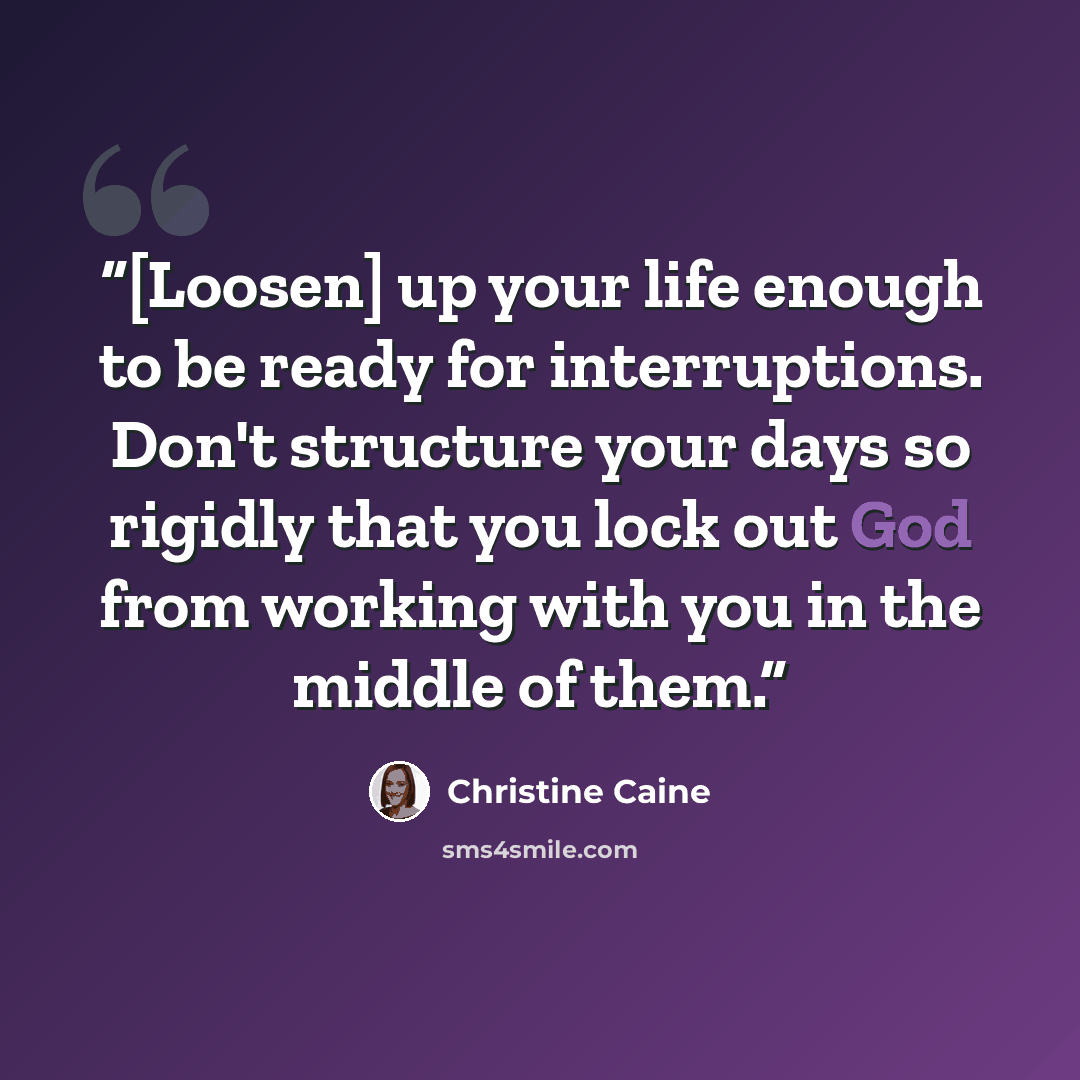 “[Loosen] up your life enough to be ready for interruptions. Don't structure your days so rigidly that you lock out God from working with you in the middle of them.” quote by Christine Caine