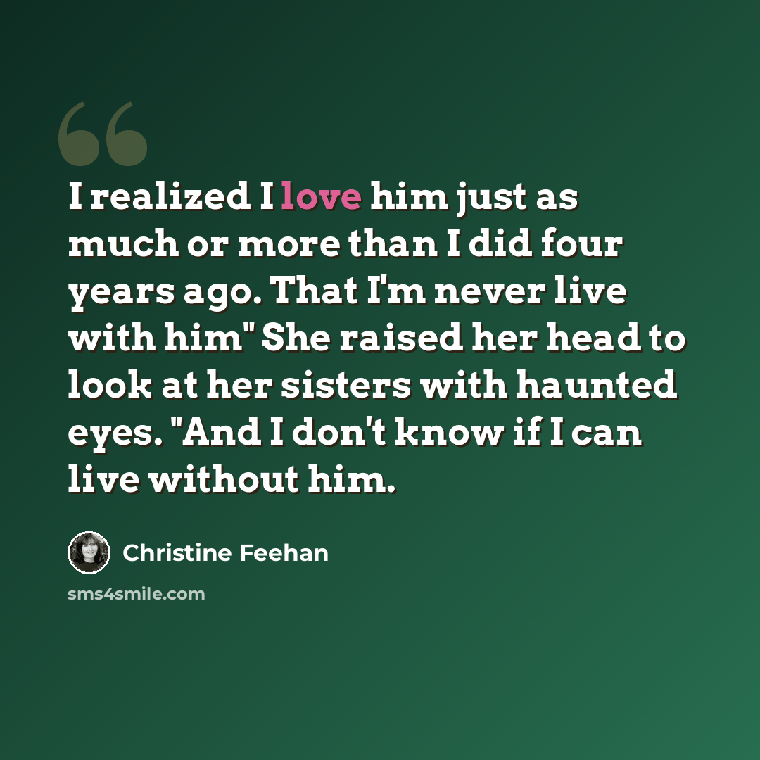“I realized I love him just as much or more than I did four years ago. That I'm never live with him" She raised her head to look at her sisters with haunted eyes. "And I don't know if I can live without him.” quote by Christine Feehan