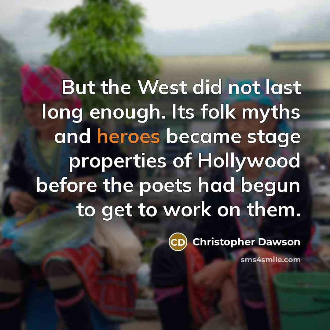 “But the West did not last long enough. Its folk myths and heroes became stage properties of Hollywood before the poets had begun to get to work on them.” quote by Christopher Dawson