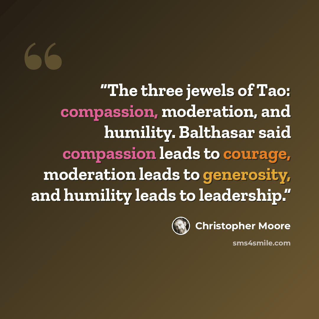“The three jewels of Tao: compassion, moderation, and humility. Balthasar said compassion leads to courage, moderation leads to generosity, and humility leads to leadership.” quote by Christopher Moore