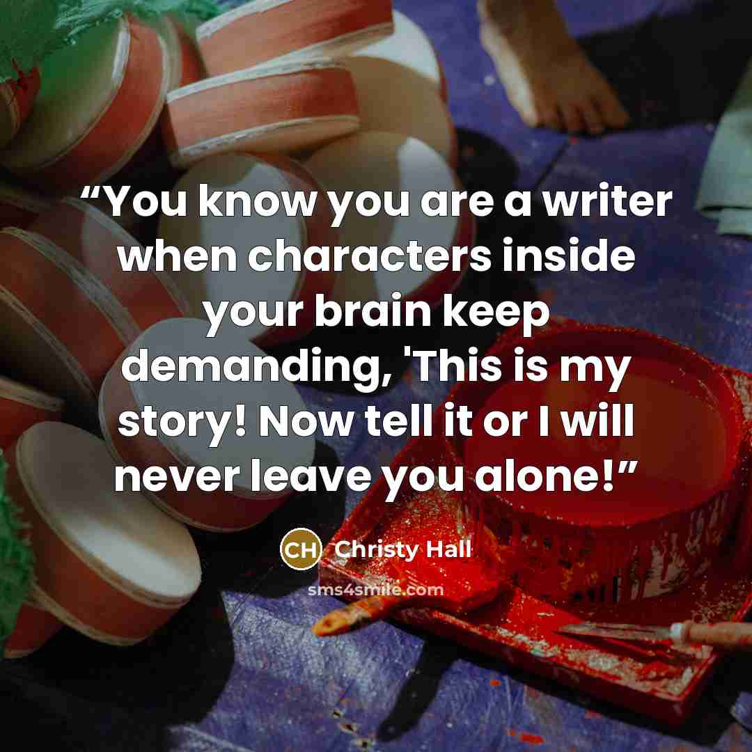 “You know you are a writer when characters inside your brain keep demanding, 'This is my story! Now tell it or I will never leave you alone!” quote by Christy Hall
