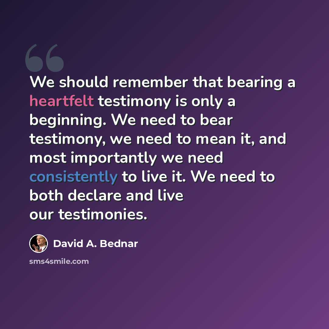 “We should remember that bearing a heartfelt testimony is only a beginning. We need to bear testimony, we need to mean it, and most importantly we need consistently to live it. We need to both declare and live our testimonies.” quote by David A. Bednar